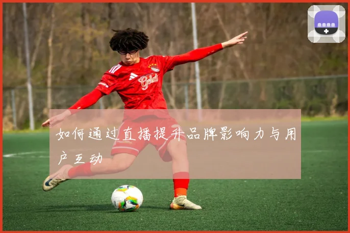 如何通过直播提升品牌影响力与用户互动