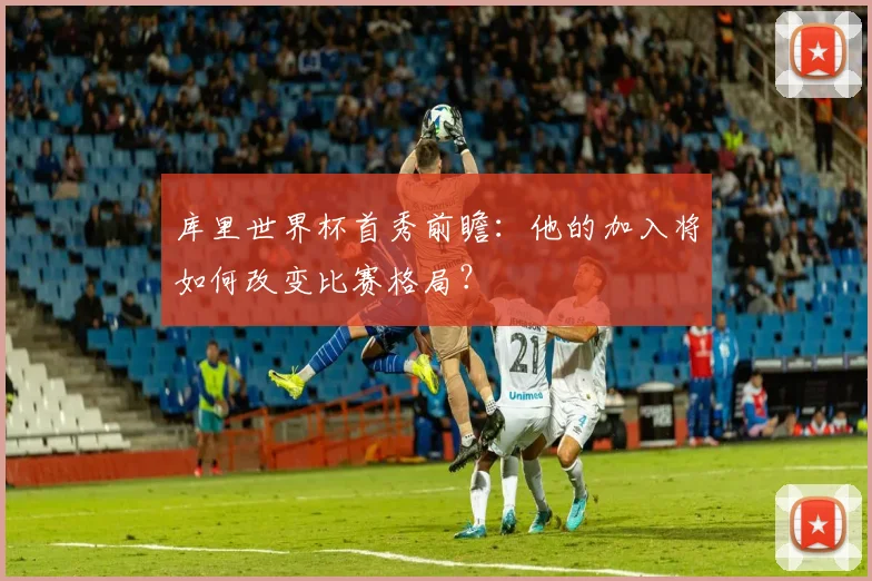 库里世界杯首秀前瞻：他的加入将如何改变比赛格局？