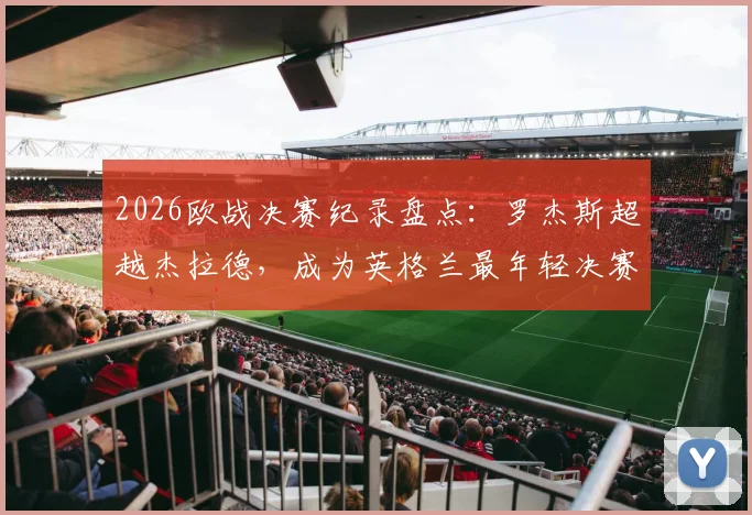2026欧战决赛纪录盘点：罗杰斯超越杰拉德，成为英格兰最年轻决赛进球者，新生代球员数据解析