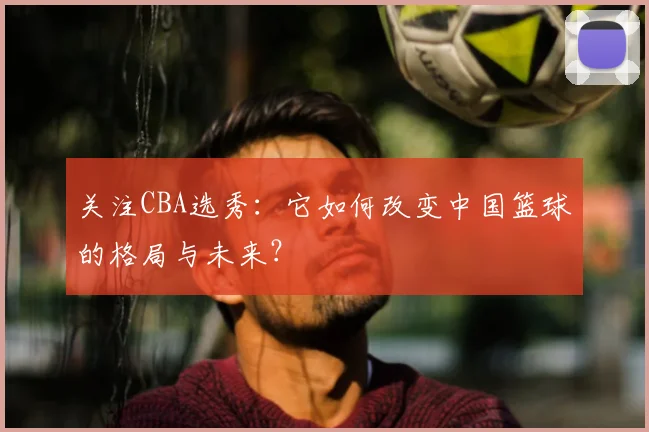 关注CBA选秀：它如何改变中国篮球的格局与未来？