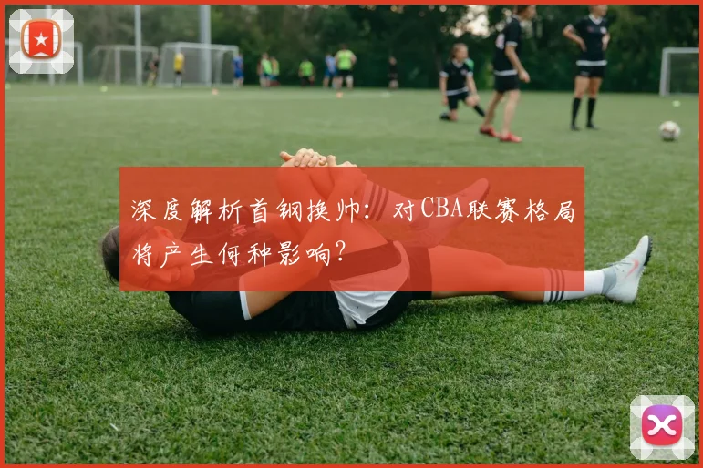 深度解析首钢换帅：对CBA联赛格局将产生何种影响？