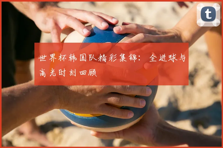 世界杯韩国队精彩集锦：全进球与高光时刻回顾