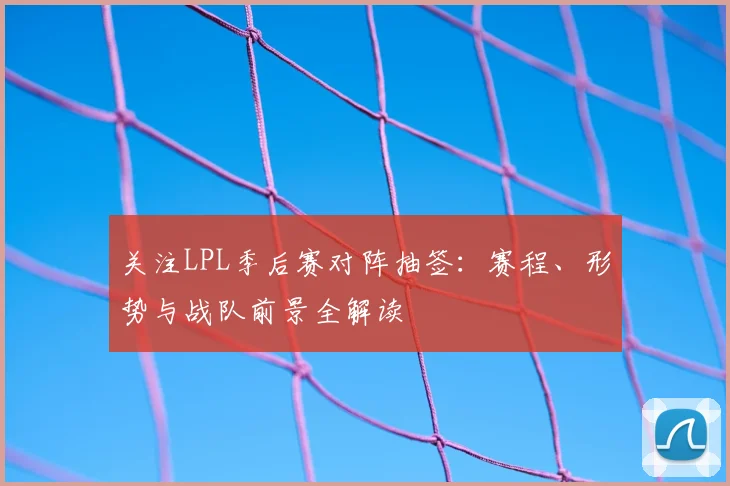 关注LPL季后赛对阵抽签：赛程、形势与战队前景全解读