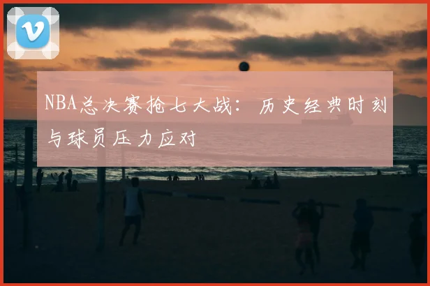 NBA总决赛抢七大战：历史经典时刻与球员压力应对