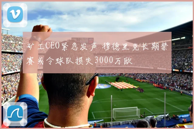 矿工CEO紧急发声 穆德里克长期禁赛或令球队损失3000万欧