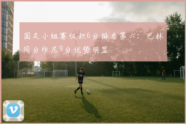 国足小组赛仅积6分排名第六:巴林同分印尼9分优势明显