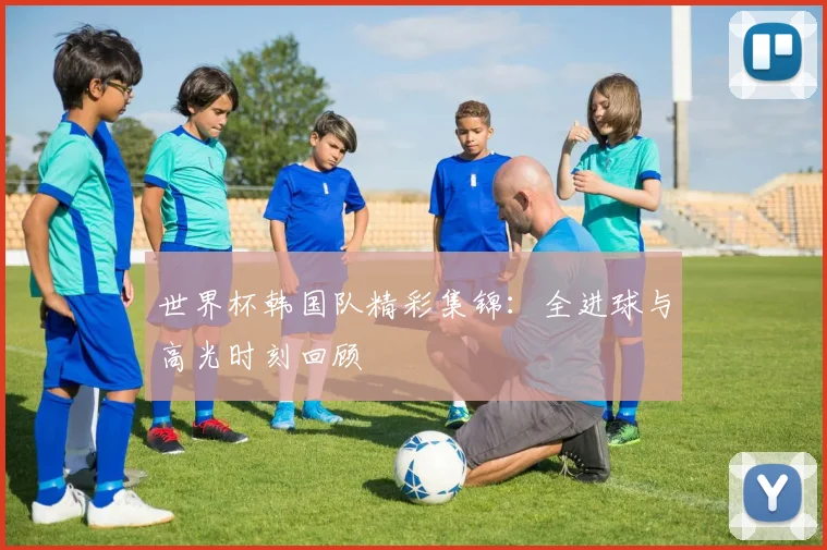 世界杯韩国队精彩集锦：全进球与高光时刻回顾