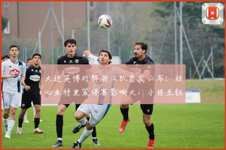 大连英博对阵浙江队首发公布：核心米特里策停赛影响大，小将王钰栋毛伟杰谁能挑大梁？