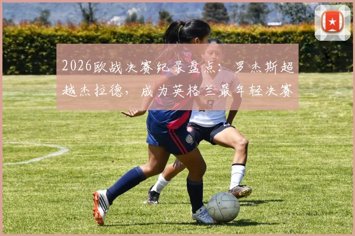 2026欧战决赛纪录盘点：罗杰斯超越杰拉德，成为英格兰最年轻决赛进球者，新生代球员数据解析