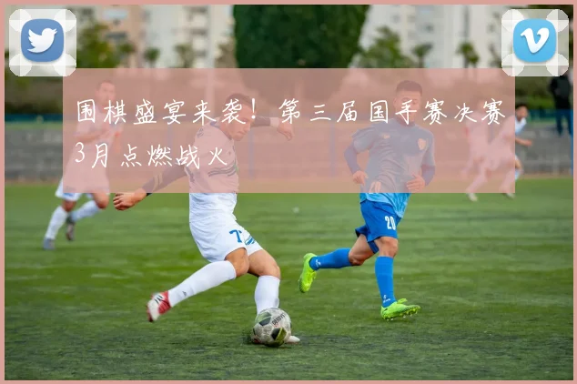 围棋盛宴来袭！第三届国手赛决赛3月点燃战火