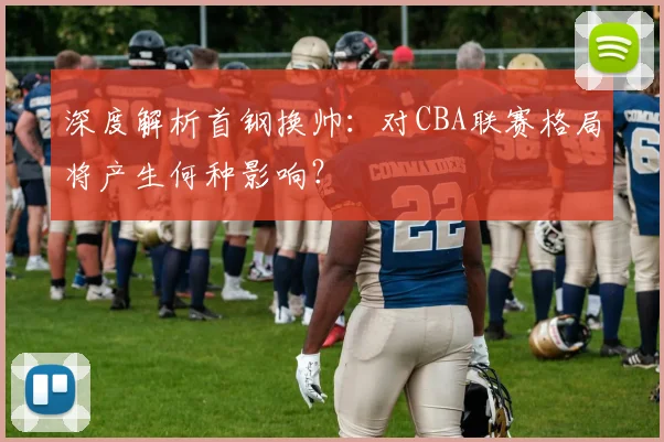 深度解析首钢换帅：对CBA联赛格局将产生何种影响？
