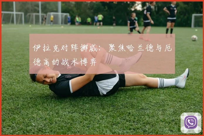 伊拉克对阵挪威：聚焦哈兰德与厄德高的战术博弈