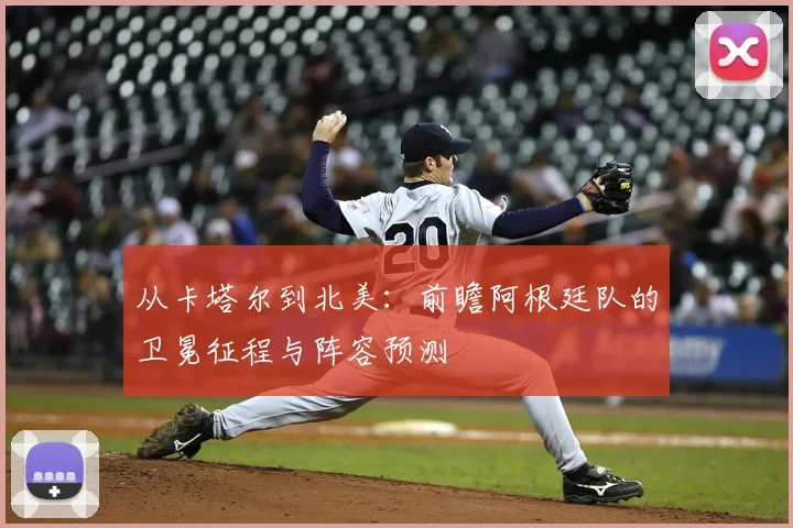 从卡塔尔到北美：前瞻阿根廷队的卫冕征程与阵容预测