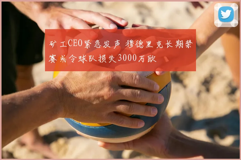 矿工CEO紧急发声 穆德里克长期禁赛或令球队损失3000万欧