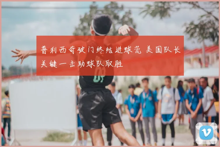 普利西奇破门终结进球荒 美国队长关键一击助球队取胜