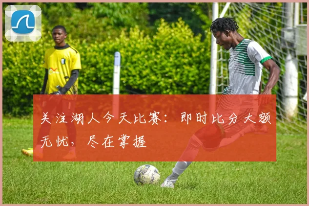 关注湖人今天比赛：即时比分大额无忧，尽在掌握