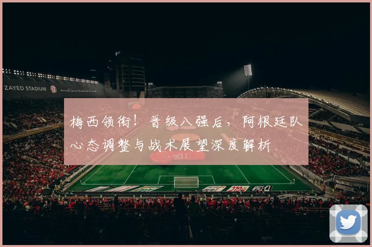 梅西领衔！晋级八强后，阿根廷队心态调整与战术展望深度解析