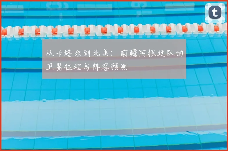 从卡塔尔到北美：前瞻阿根廷队的卫冕征程与阵容预测