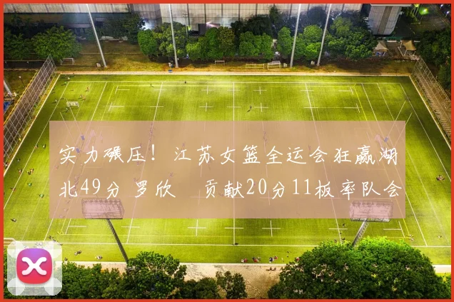 实力碾压！江苏女篮全运会狂赢湖北49分 罗欣棫贡献20分11板率队会师四川