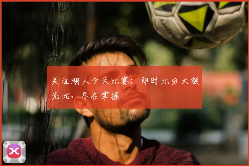 关注湖人今天比赛：即时比分大额无忧，尽在掌握