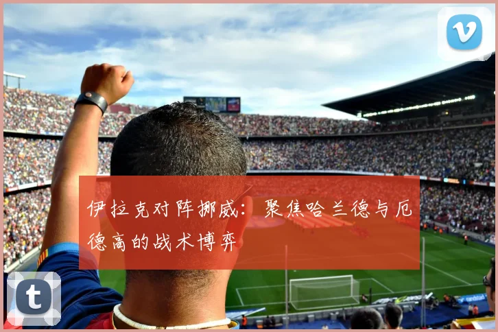伊拉克对阵挪威：聚焦哈兰德与厄德高的战术博弈
